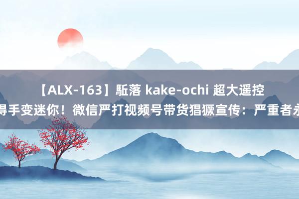 【ALX-163】駈落 kake-ochi 超大遥控车得手变迷你！微信严打视频号带货猖獗宣传：严重者永封