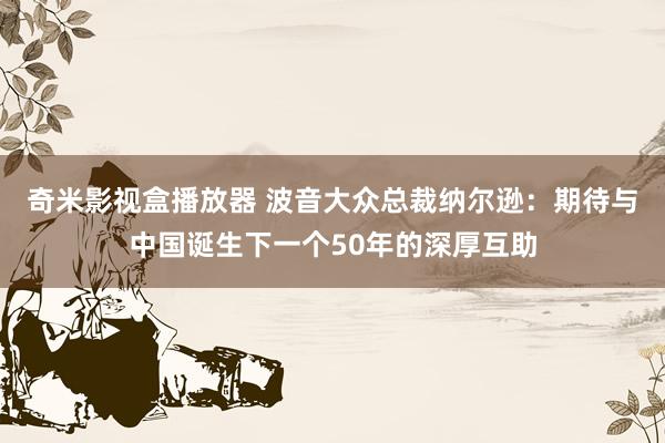 奇米影视盒播放器 波音大众总裁纳尔逊：期待与中国诞生下一个50年的深厚互助