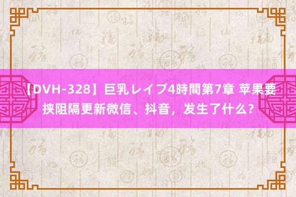 【DVH-328】巨乳レイプ4時間第7章 苹果要挟阻隔更新微信、抖音，发生了什么？