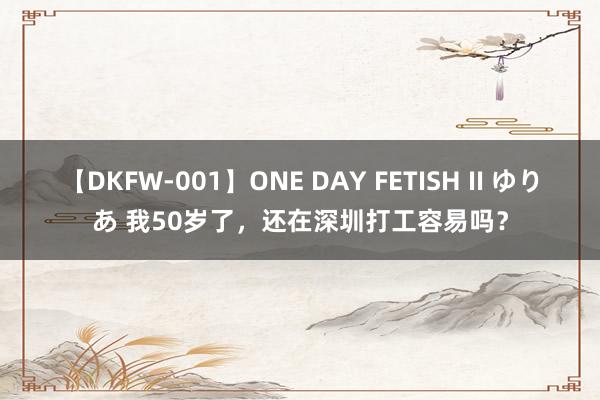 【DKFW-001】ONE DAY FETISH II ゆりあ 我50岁了，还在深圳打工容易吗？