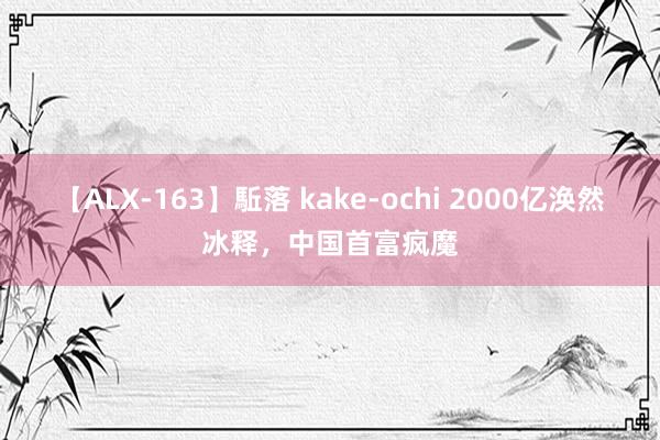 【ALX-163】駈落 kake-ochi 2000亿涣然冰释，中国首富疯魔