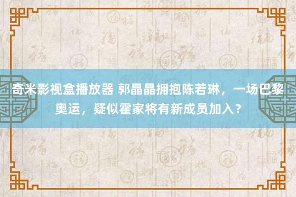 奇米影视盒播放器 郭晶晶拥抱陈若琳，一场巴黎奥运，疑似霍家将有新成员加入？