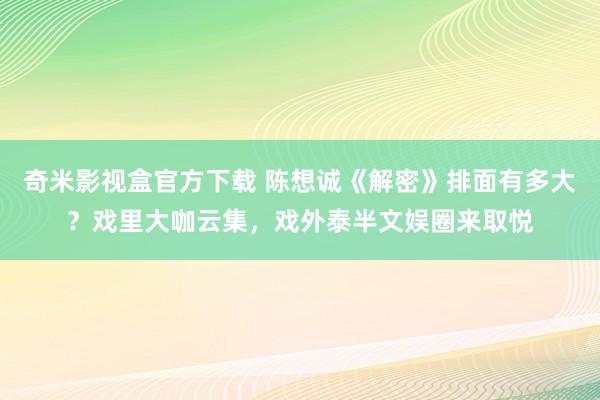 奇米影视盒官方下载 陈想诚《解密》排面有多大？戏里大咖云集，戏外泰半文娱圈来取悦