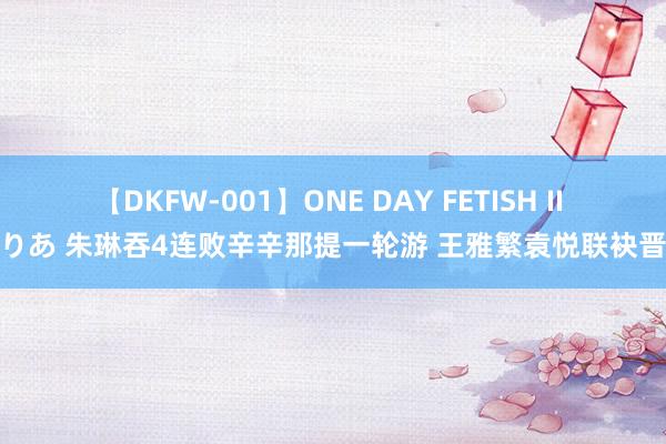 【DKFW-001】ONE DAY FETISH II ゆりあ 朱琳吞4连败辛辛那提一轮游 王雅繁袁悦联袂晋级