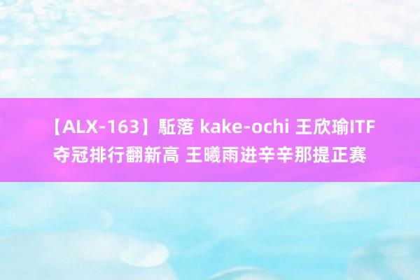 【ALX-163】駈落 kake-ochi 王欣瑜ITF夺冠排行翻新高 王曦雨进辛辛那提正赛