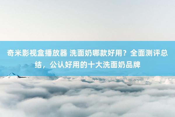 奇米影视盒播放器 洗面奶哪款好用？全面测评总结，公认好用的十大洗面奶品牌