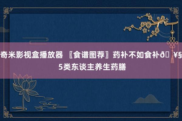 奇米影视盒播放器 〖食谱图荐〗药补不如食补? 5类东谈主养生药膳