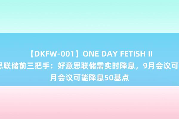 【DKFW-001】ONE DAY FETISH II ゆりあ 好意思联储前三把手：好意思联储需实时降息，9月会议可能降息50基点