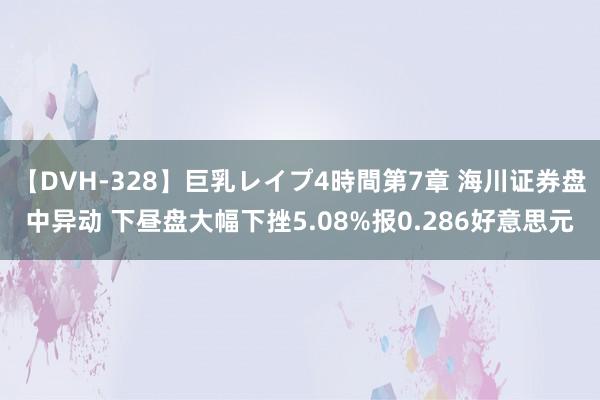 【DVH-328】巨乳レイプ4時間第7章 海川证券盘中异动 下昼盘大幅下挫5.08%报0.286好意思元