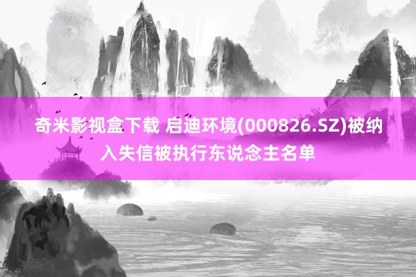 奇米影视盒下载 启迪环境(000826.SZ)被纳入失信被执行东说念主名单