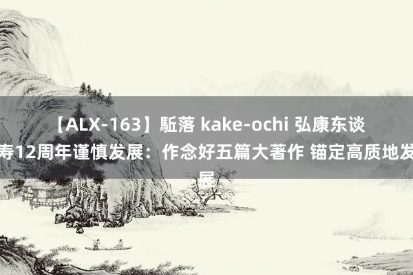 【ALX-163】駈落 kake-ochi 弘康东谈主寿12周年谨慎发展：作念好五篇大著作 锚定高质地发展