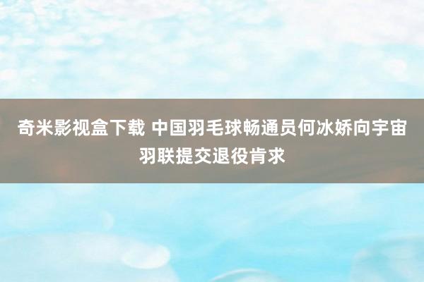 奇米影视盒下载 中国羽毛球畅通员何冰娇向宇宙羽联提交退役肯求