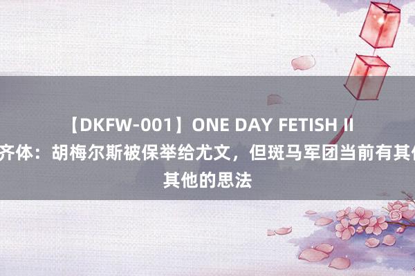 【DKFW-001】ONE DAY FETISH II ゆりあ 齐体：胡梅尔斯被保举给尤文，但斑马军团当前有其他的思法