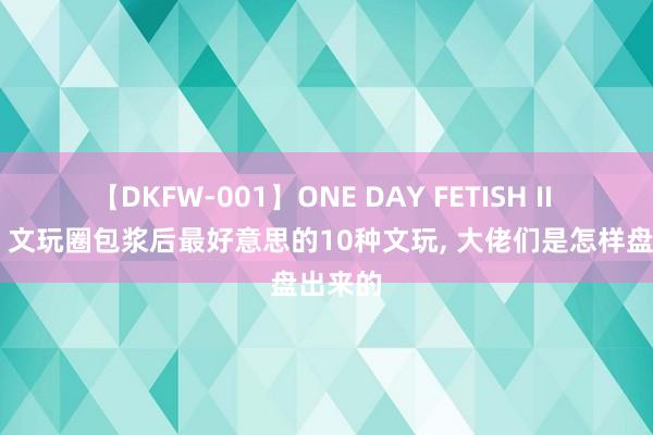 【DKFW-001】ONE DAY FETISH II ゆりあ 文玩圈包浆后最好意思的10种文玩， 大佬们是怎样盘出来的