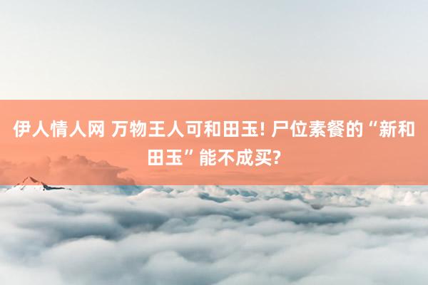 伊人情人网 万物王人可和田玉! 尸位素餐的“新和田玉”能不成买?