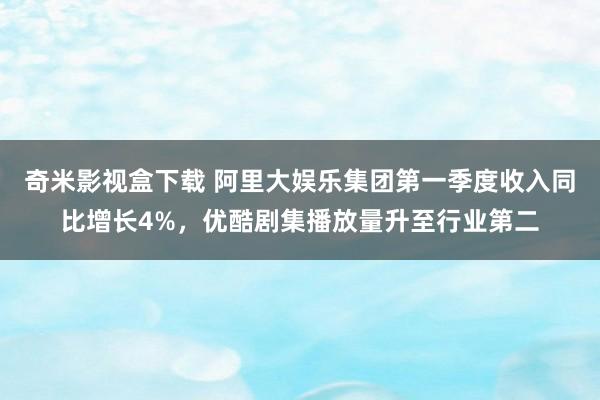 奇米影视盒下载 阿里大娱乐集团第一季度收入同比增长4%，优酷剧集播放量升至行业第二