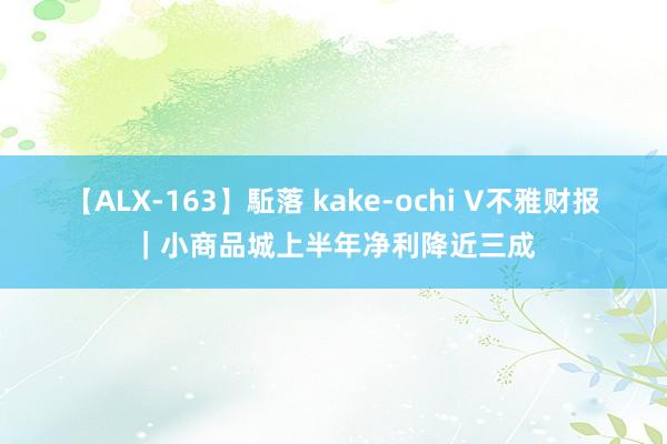 【ALX-163】駈落 kake-ochi V不雅财报｜小商品城上半年净利降近三成