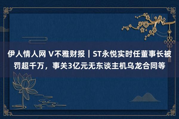 伊人情人网 V不雅财报｜ST永悦实时任董事长被罚超千万，事关3亿元无东谈主机乌龙合同等