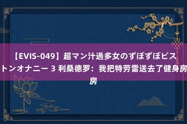 【EVIS-049】超マン汁過多女のずぼずぼピストンオナニー 3 利桑德罗：我把特劳雷送去了健身房