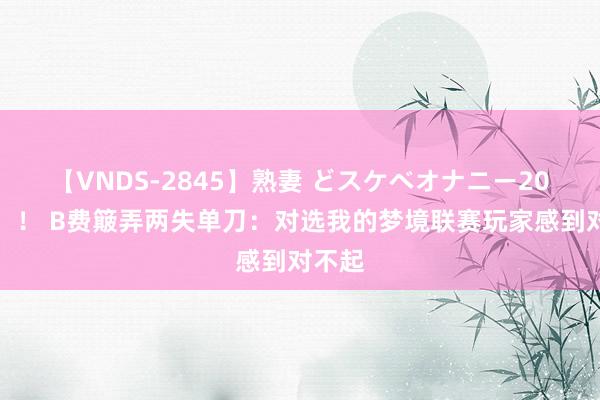 【VNDS-2845】熟妻 どスケベオナニー20連発！！ B费簸弄两失单刀：对选我的梦境联赛玩家感到对不起