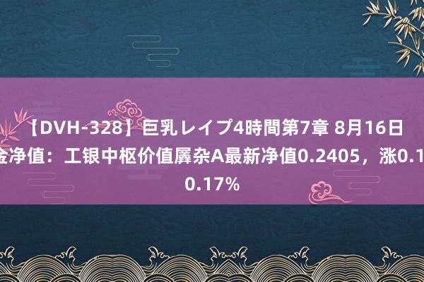 【DVH-328】巨乳レイプ4時間第7章 8月16日基金净值：工银中枢价值羼杂A最新净值0.2405，涨0.17%