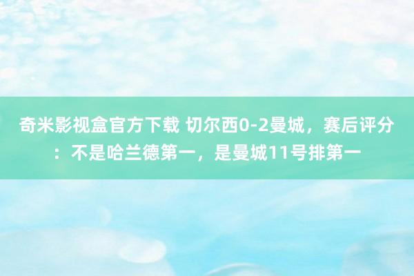 奇米影视盒官方下载 切尔西0-2曼城，赛后评分：不是哈兰德第一，是曼城11号排第一