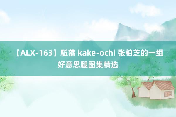 【ALX-163】駈落 kake-ochi 张柏芝的一组好意思腿图集精选