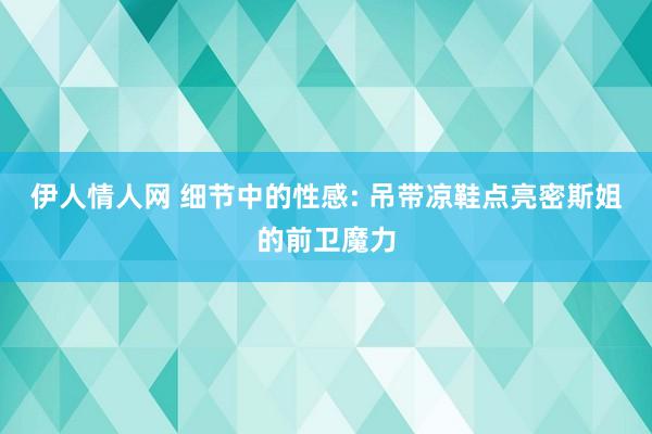 伊人情人网 细节中的性感: 吊带凉鞋点亮密斯姐的前卫魔力