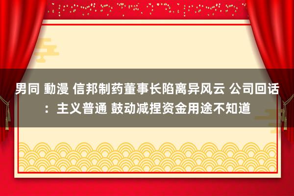 男同 動漫 信邦制药董事长陷离异风云 公司回话：主义普通 鼓动减捏资金用途不知道