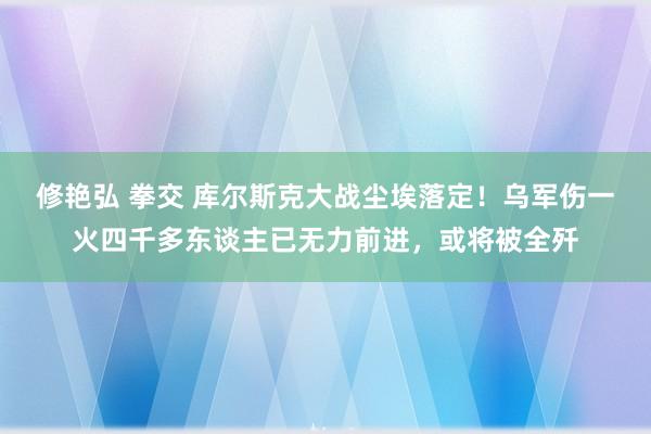 修艳弘 拳交 库尔斯克大战尘埃落定！乌军伤一火四千多东谈主已无力前进，或将被全歼