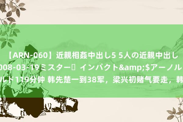 【ARN-060】近親相姦中出し5 5人の近親中出し物語</a>2008-03-19ミスター・インパクト&$アーノルド119分钟 韩先楚一到38军，梁兴初赌气要走，韩冷冷谈：我不是来给你当军长