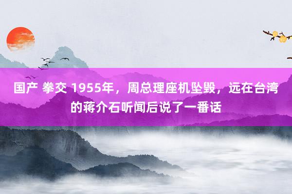 国产 拳交 1955年，周总理座机坠毁，远在台湾的蒋介石听闻后说了一番话