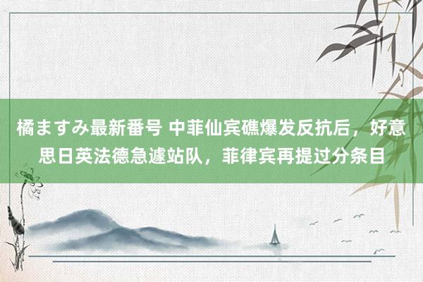 橘ますみ最新番号 中菲仙宾礁爆发反抗后，好意思日英法德急遽站队，菲律宾再提过分条目