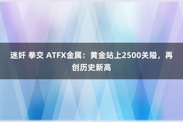 迷奸 拳交 ATFX金属：黄金站上2500关隘，再创历史新高