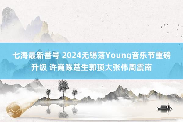 七海最新番号 2024无锡荡Young音乐节重磅升级 许巍陈楚生郭顶大张伟周震南