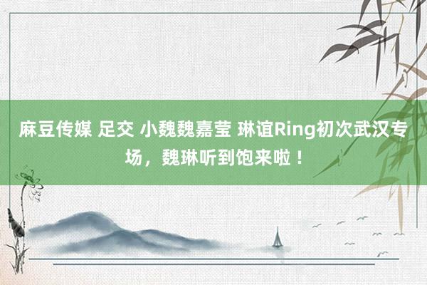 麻豆传媒 足交 小魏魏嘉莹 琳谊Ring初次武汉专场，魏琳听到饱来啦 !