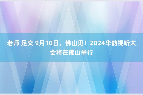 老师 足交 9月10日，佛山见！2024华韵视听大会将在佛山举行