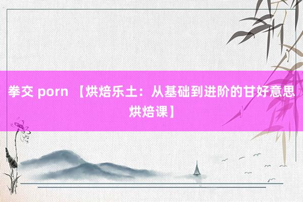 拳交 porn 【烘焙乐土：从基础到进阶的甘好意思烘焙课】