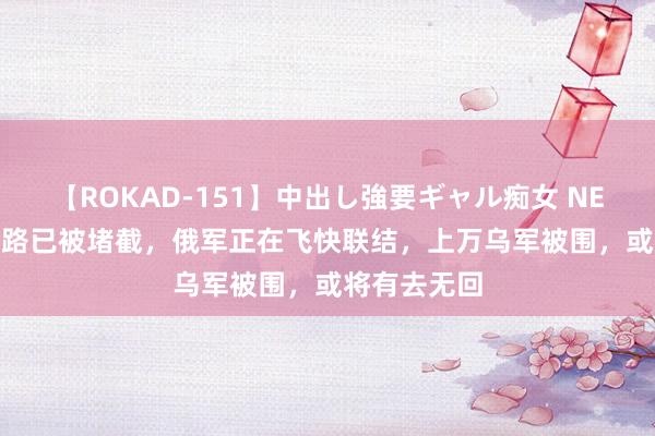 【ROKAD-151】中出し強要ギャル痴女 NEO 4時間 退路已被堵截，俄军正在飞快联结，上万乌军被围，或将有去无回