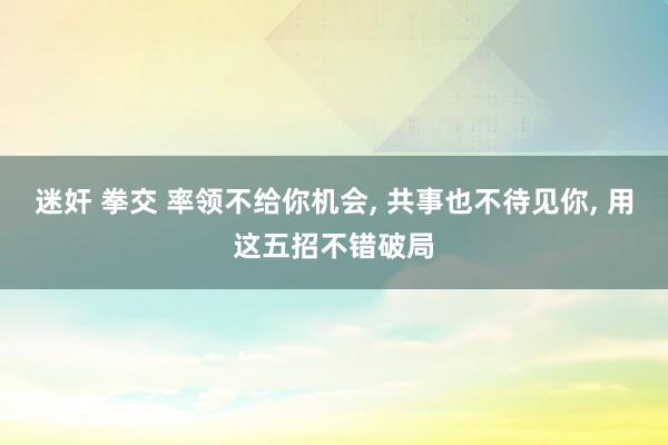 迷奸 拳交 率领不给你机会， 共事也不待见你， 用这五招不错破局