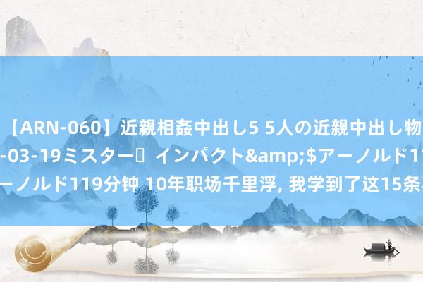 【ARN-060】近親相姦中出し5 5人の近親中出し物語</a>2008-03-19ミスター・インパクト&$アーノルド119分钟 10年职场千里浮， 我学到了这15条不可告东谈主的机要!