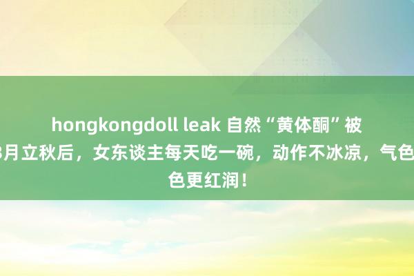 hongkongdoll leak 自然“黄体酮”被发现，8月立秋后，女东谈主每天吃一碗，动作不冰凉，气色更红润！