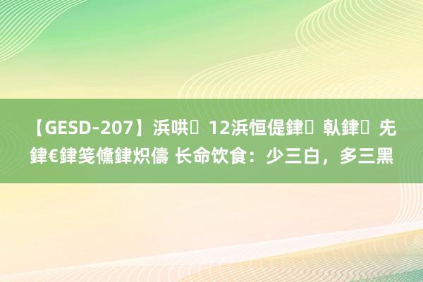 【GESD-207】浜哄12浜恒偍銉倝銉兂銉€銉笺儵銉炽儔 长命饮食：少三白，多三黑