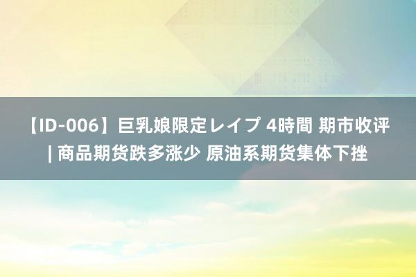 【ID-006】巨乳娘限定レイプ 4時間 期市收评 | 商品期货跌多涨少 原油系期货集体下挫