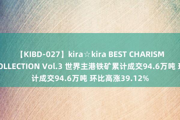 【KIBD-027】kira☆kira BEST CHARISMA☆MODEL☆COLLECTION Vol.3 世界主港铁矿累计成交94.6万吨 环比高涨39.12%