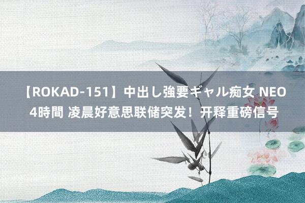 【ROKAD-151】中出し強要ギャル痴女 NEO 4時間 凌晨好意思联储突发！开释重磅信号