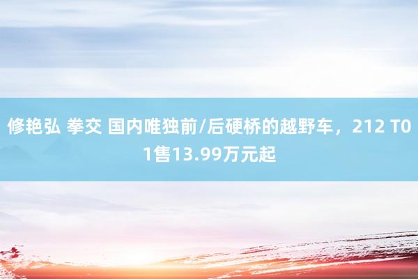 修艳弘 拳交 国内唯独前/后硬桥的越野车，212 T01售13.99万元起