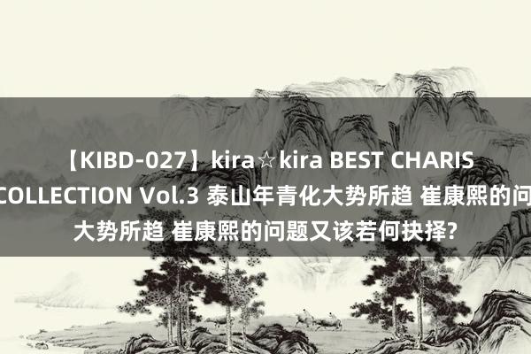 【KIBD-027】kira☆kira BEST CHARISMA☆MODEL☆COLLECTION Vol.3 泰山年青化大势所趋 崔康熙的问题又该若何抉择?