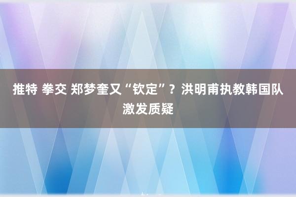 推特 拳交 郑梦奎又“钦定”？洪明甫执教韩国队激发质疑