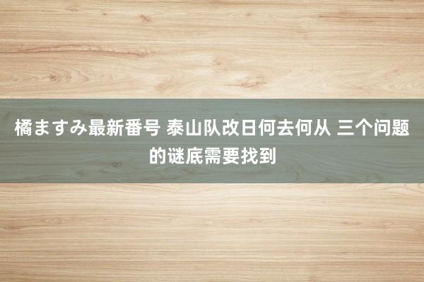 橘ますみ最新番号 泰山队改日何去何从 三个问题的谜底需要找到